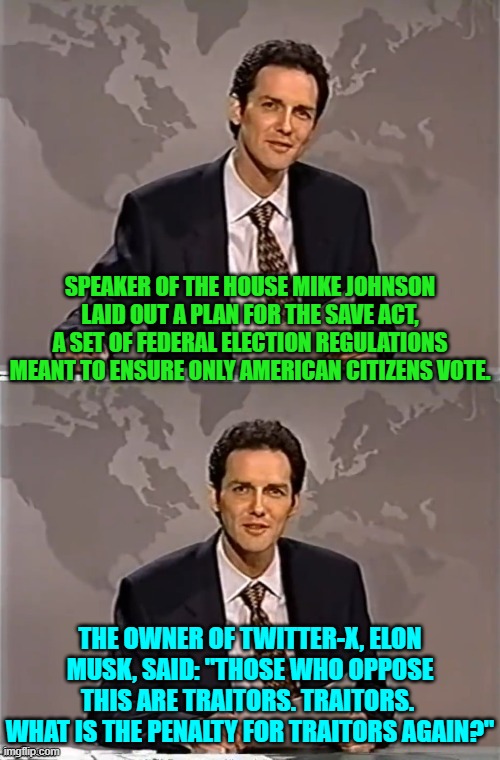 Ouch, eh? | SPEAKER OF THE HOUSE MIKE JOHNSON LAID OUT A PLAN FOR THE SAVE ACT, A SET OF FEDERAL ELECTION REGULATIONS MEANT TO ENSURE ONLY AMERICAN CITIZENS VOTE. THE OWNER OF TWITTER-X, ELON MUSK, SAID: "THOSE WHO OPPOSE THIS ARE TRAITORS. TRAITORS.  WHAT IS THE PENALTY FOR TRAITORS AGAIN?" | image tagged in weekend update with norm | made w/ Imgflip meme maker
