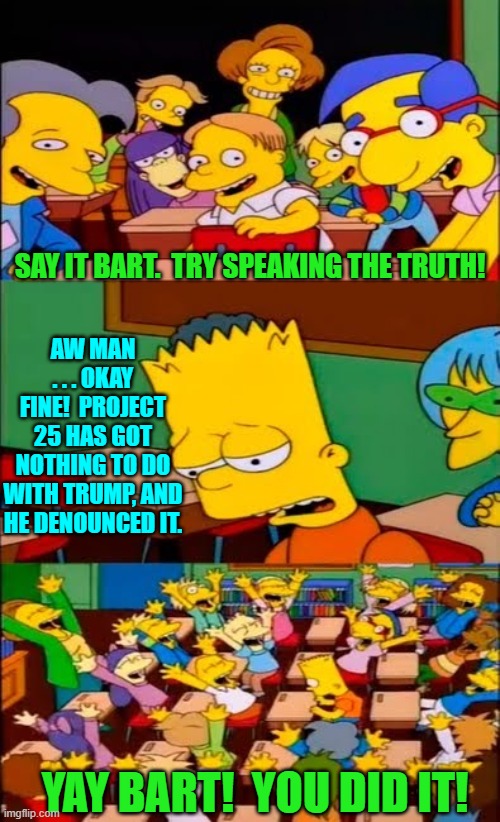 Now let's see the fanatically leftist loyal Mainstream Media give actual truth a try. | SAY IT BART.  TRY SPEAKING THE TRUTH! AW MAN . . . OKAY FINE!  PROJECT 25 HAS GOT NOTHING TO DO WITH TRUMP, AND HE DENOUNCED IT. YAY BART!  YOU DID IT! | image tagged in say the line bart simpsons | made w/ Imgflip meme maker