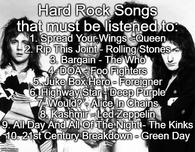 Hard Rock songs that must be listened to | Hard Rock Songs that must be listened to:; 1. Spread Your Wings - Queen
2. Rip This Joint - Rolling Stones
3. Bargain - The Who
4. DOA - Foo Fighters
5. Juke Box Hero - Foreigner
6. Highway Star - Deep Purple
7. Would? - Alice In Chains
8. Kashmir - Led Zeppelin
9. All Day And All Of The Night - The Kinks
10. 21st Century Breakdown - Green Day | made w/ Imgflip meme maker