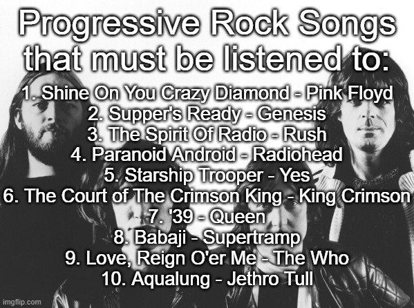 Progressive Rock songs that must be listened to | Progressive Rock Songs that must be listened to:; 1. Shine On You Crazy Diamond - Pink Floyd
2. Supper's Ready - Genesis
3. The Spirit Of Radio - Rush
4. Paranoid Android - Radiohead
5. Starship Trooper - Yes
6. The Court of The Crimson King - King Crimson
7. '39 - Queen
8. Babaji - Supertramp
9. Love, Reign O'er Me - The Who
10. Aqualung - Jethro Tull | made w/ Imgflip meme maker