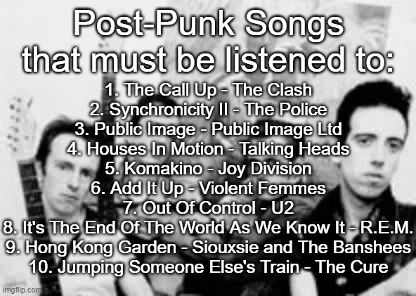 Post-Punk songs that must be listened to | Post-Punk Songs that must be listened to:; 1. The Call Up - The Clash
2. Synchronicity II - The Police
3. Public Image - Public Image Ltd
4. Houses In Motion - Talking Heads
5. Komakino - Joy Division
6. Add It Up - Violent Femmes
7. Out Of Control - U2
8. It's The End Of The World As We Know It - R.E.M.
9. Hong Kong Garden - Siouxsie and The Banshees
10. Jumping Someone Else's Train - The Cure | made w/ Imgflip meme maker