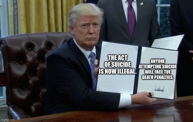 Executive Order Trump | ANYONE ATTEMPTING SUICIDE WILL FACE TUE DEATH PENALTIES. THE ACT OF SUICIDE IS NOW ILLEGAL. | image tagged in executive order trump | made w/ Imgflip meme maker