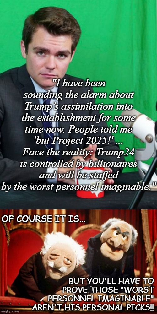 Nick Fuentes actually said something believable for once... | "I have been sounding the alarm about Trump’s assimilation into the establishment for some time now. People told me 'but Project 2025!' ... Face the reality: Trump24 is controlled by billionaires and will be staffed by the worst personnel imaginable."; OF COURSE IT IS... BUT YOU'LL HAVE TO PROVE THOSE "WORST PERSONNEL IMAGINABLE" AREN'T HIS PERSONAL PICKS!! | image tagged in nick fuentes,muppet smart asses -- r i p henson | made w/ Imgflip meme maker