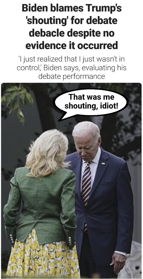 The latest lame excuse | That was me
shouting, idiot! | image tagged in jill scolds joe biden and he pouts,memes,debate,democrats,dementia,shouting | made w/ Imgflip meme maker
