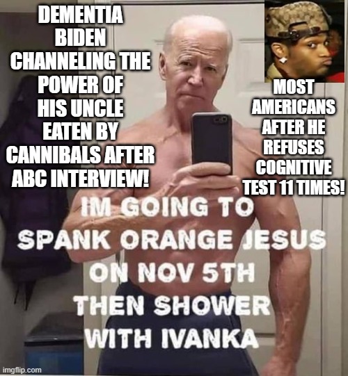 Delusional Biden versus most Americans! | DEMENTIA BIDEN CHANNELING THE POWER OF HIS UNCLE EATEN BY CANNIBALS AFTER ABC INTERVIEW! MOST AMERICANS AFTER HE REFUSES COGNITIVE TEST 11 TIMES! | image tagged in delusional,reality check,reality can be whatever i want,alternate reality,expectation vs reality,stupid liberals | made w/ Imgflip meme maker