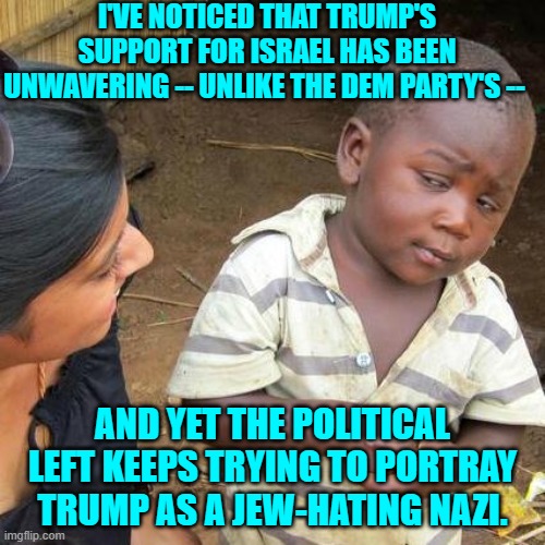 Yeah . . . what's up with that? | I'VE NOTICED THAT TRUMP'S SUPPORT FOR ISRAEL HAS BEEN UNWAVERING -- UNLIKE THE DEM PARTY'S --; AND YET THE POLITICAL LEFT KEEPS TRYING TO PORTRAY TRUMP AS A JEW-HATING NAZI. | image tagged in third world skeptical kid | made w/ Imgflip meme maker