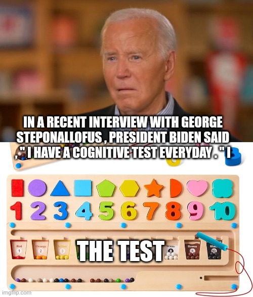 Joe biden | IN A RECENT INTERVIEW WITH GEORGE STEPONALLOFUS , PRESIDENT BIDEN SAID , " I HAVE A COGNITIVE TEST EVERYDAY . " I; THE TEST | image tagged in president | made w/ Imgflip meme maker