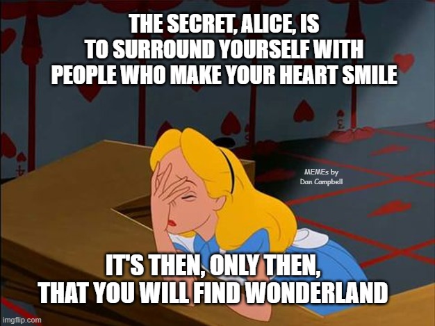 Alice in Wonderland, Annoyed | THE SECRET, ALICE, IS TO SURROUND YOURSELF WITH PEOPLE WHO MAKE YOUR HEART SMILE; MEMEs by Dan Campbell; IT'S THEN, ONLY THEN, THAT YOU WILL FIND WONDERLAND | image tagged in alice in wonderland annoyed | made w/ Imgflip meme maker