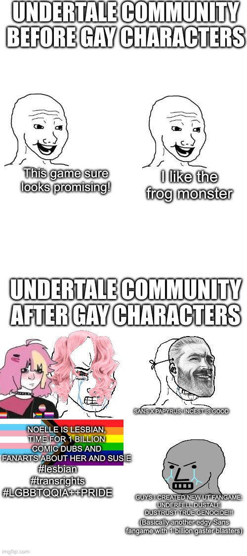 The game is good, the community is hot garbage | UNDERTALE COMMUNITY BEFORE GAY CHARACTERS; This game sure looks promising! I like the frog monster; UNDERTALE COMMUNITY AFTER GAY CHARACTERS; NOELLE IS LESBIAN, TIME FOR 1 BILLION
COMIC DUBS AND FANARTS ABOUT HER AND SUSIE; SANS X PAPYRUS: INCEST IS GOOD; #lesbian
#transrights
#LGBBTQQIA++PRIDE; GUYS I CREATED NEW UT FANGAME:
UNDERFELL DUSTALE DUSTRUST TRUE GENOCIDE!!! (Basically another edgy Sans fangame with 1 billion gaster blasters) | image tagged in undertale,sans undertale,deltarune,lgb | made w/ Imgflip meme maker