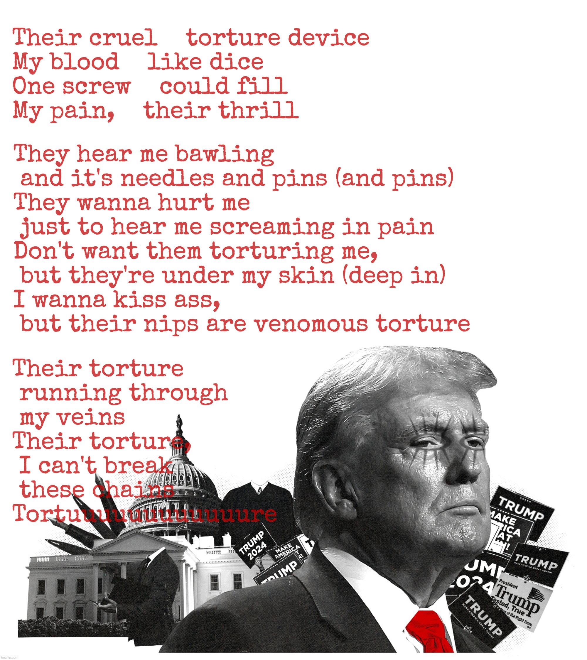 Stahp torturing him like he wuz Jesus, Fulton County Jail! | Their cruel    torture device
My blood    like dice
One screw    could fill
My pain,    their thrill Their torture
 running through
 my vein | image tagged in trump tortured in fulton county jail,so he said,fulton county jail,trump,alice cooper poison,alice cooper | made w/ Imgflip meme maker