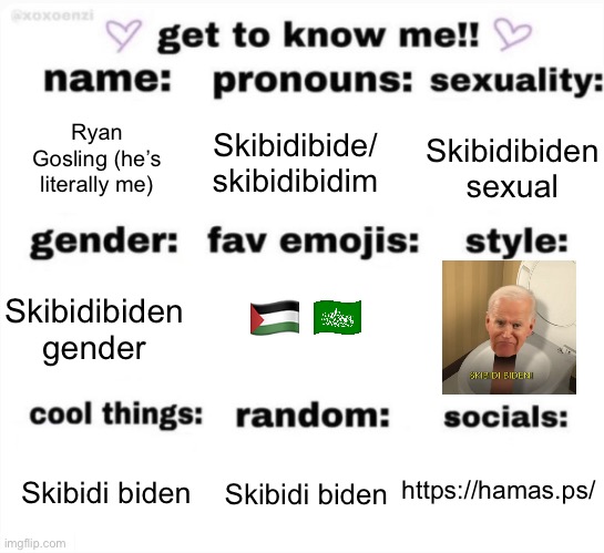 What do y’all think | Ryan Gosling (he’s literally me); Skibidibiden
sexual; Skibidibide/
skibidibidim; 🇵🇸; Skibidibiden
gender; https://hamas.ps/; Skibidi biden; Skibidi biden | image tagged in get to know me but better | made w/ Imgflip meme maker