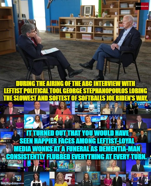 Which is why the 'interview' vanished off the media radar screens at lightspeed. | DURING THE AIRING OF THE ABC INTERVIEW WITH LEFTIST POLITICAL TOOL GEORGE STEPHANOPOULOS LOBING THE SLOWEST AND SOFTEST OF SOFTBALLS JOE BIDEN'S WAY, IT TURNED OUT THAT YOU WOULD HAVE SEEN HAPPIER FACES AMONG LEFTIST-LOYAL MEDIA WONKS AT A FUNERAL AS DEMENTIA-MAN CONSISTENTLY FLUBBED EVERYTHING AT EVERY TURN. | image tagged in yep | made w/ Imgflip meme maker