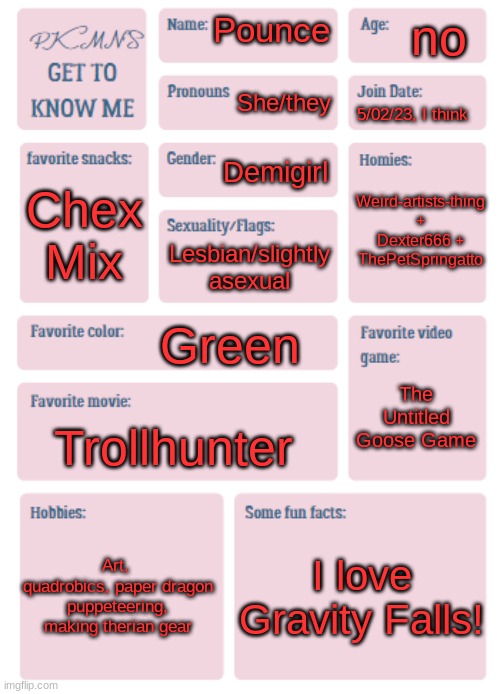 I actually don't know what my join date is... | no; Pounce; She/they; 5/02/23, I think; Demigirl; Weird-artists-thing + Dexter666 + ThePetSpringatto; Chex Mix; Lesbian/slightly asexual; Green; The Untitled Goose Game; Trollhunter; Art, 
quadrobics, paper dragon puppeteering, making therian gear; I love Gravity Falls! | image tagged in pkmn's get to know me | made w/ Imgflip meme maker