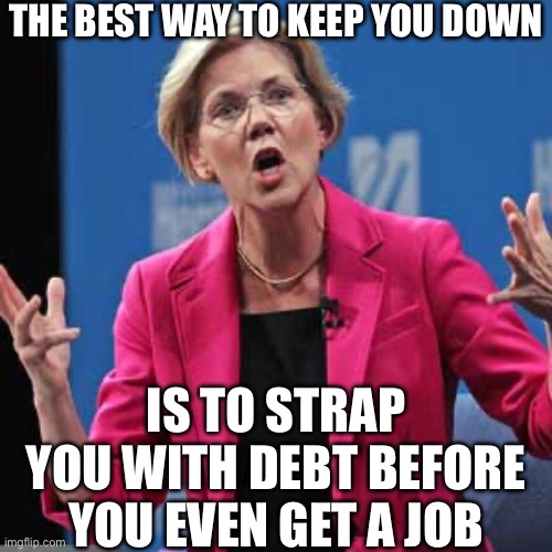 Elizabeth Warren | THE BEST WAY TO KEEP YOU DOWN; IS TO STRAP
YOU WITH DEBT BEFORE YOU EVEN GET A JOB | image tagged in elizabeth warren,liberal logic,liberal hypocrisy,college liberal,student loans,college | made w/ Imgflip meme maker