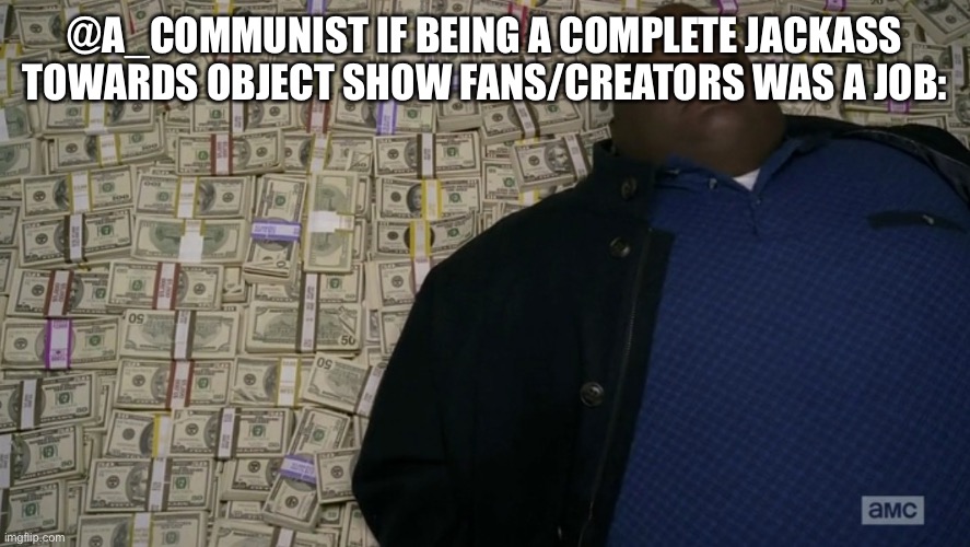 guy sleeping on pile of money | @A_COMMUNIST IF BEING A COMPLETE JACKASS TOWARDS OBJECT SHOW FANS/CREATORS WAS A JOB: | image tagged in guy sleeping on pile of money | made w/ Imgflip meme maker
