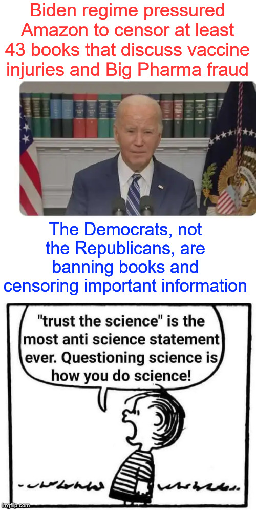 Trust their government paid for $cience...  everything else they tried to ban | Biden regime pressured Amazon to censor at least 43 books that discuss vaccine injuries and Big Pharma fraud; The Democrats, not the Republicans, are banning books and censoring important information | image tagged in lying,biden regime,paid for big pharma stooges | made w/ Imgflip meme maker