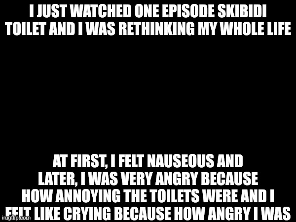 How do children like skibidi toilet?? | I JUST WATCHED ONE EPISODE SKIBIDI TOILET AND I WAS RETHINKING MY WHOLE LIFE; AT FIRST, I FELT NAUSEOUS AND LATER, I WAS VERY ANGRY BECAUSE HOW ANNOYING THE TOILETS WERE AND I FELT LIKE CRYING BECAUSE HOW ANGRY I WAS | image tagged in skibidi toilet,skibidi toilet sucks | made w/ Imgflip meme maker