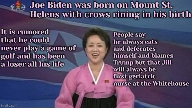 CNN finally telling the truth | Joe Biden was born on Mount St. Helens with crows rining in his birth; People say he always eats and defecates himself and blames Trump but that Jill will always be first geriatric nurse at the Whitehouse; It is rumored that he could never play a game of golf and has been a loser all his life | image tagged in north korean news | made w/ Imgflip meme maker