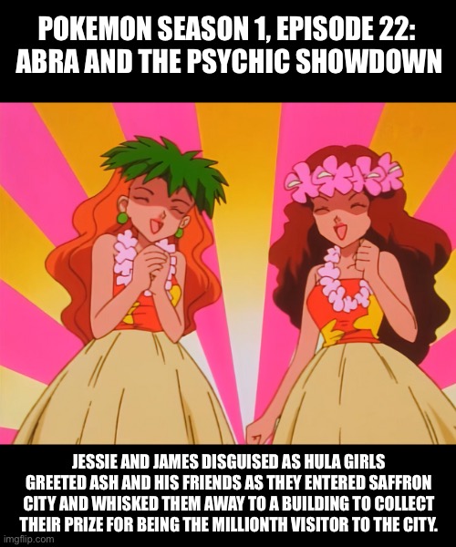 Pokémon: Jessie and James disguised as hula girls | POKEMON SEASON 1, EPISODE 22: 

ABRA AND THE PSYCHIC SHOWDOWN; JESSIE AND JAMES DISGUISED AS HULA GIRLS GREETED ASH AND HIS FRIENDS AS THEY ENTERED SAFFRON CITY AND WHISKED THEM AWAY TO A BUILDING TO COLLECT THEIR PRIZE FOR BEING THE MILLIONTH VISITOR TO THE CITY. | image tagged in pokemon,team rocket,jessie and james,crossdresser,crossdressing,hula | made w/ Imgflip meme maker