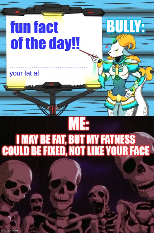 BULLY:; fun fact of the day!! ..........................................
your fat af; ME:; I MAY BE FAT, BUT MY FATNESS COULD BE FIXED, NOT LIKE YOUR FACE | image tagged in fun fact with capricorn,skeletons roasting you | made w/ Imgflip meme maker