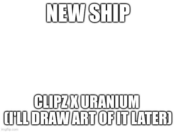 >:D | NEW SHIP; CLIPZ X URANIUM 

(I'LL DRAW ART OF IT LATER) | made w/ Imgflip meme maker