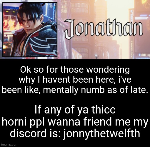 Idc if we rp or whatever, jus thought I keep in touch with yall since i'm not active much on here anymore | Ok so for those wondering why I havent been here, i've been like, mentally numb as of late. If any of ya thicc horni ppl wanna friend me my discord is: jonnythetwelfth | image tagged in jonathan's 18th temp | made w/ Imgflip meme maker