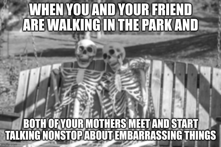 two skeletons waiting | WHEN YOU AND YOUR FRIEND ARE WALKING IN THE PARK AND; BOTH OF YOUR MOTHERS MEET AND START TALKING NONSTOP ABOUT EMBARRASSING THINGS | image tagged in two skeletons waiting | made w/ Imgflip meme maker