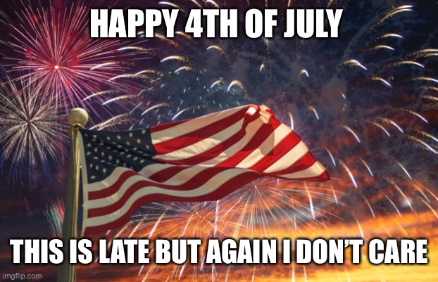 July 4th | HAPPY 4TH OF JULY; THIS IS LATE BUT AGAIN I DON’T CARE | image tagged in july 4th | made w/ Imgflip meme maker