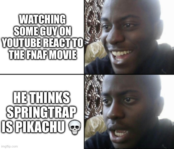 Happy / Shock | WATCHING SOME GUY ON YOUTUBE REACT TO THE FNAF MOVIE; HE THINKS SPRINGTRAP IS PIKACHU 💀 | image tagged in happy / shock,pokemon,five nights at freddys,youtube | made w/ Imgflip meme maker