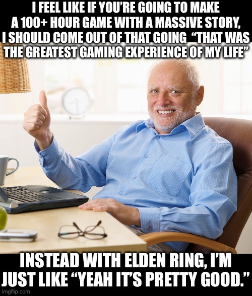 Hide the pain harold | I FEEL LIKE IF YOU’RE GOING TO MAKE A 100+ HOUR GAME WITH A MASSIVE STORY, I SHOULD COME OUT OF THAT GOING  “THAT WAS
THE GREATEST GAMING EXPERIENCE OF MY LIFE”; INSTEAD WITH ELDEN RING, I’M
JUST LIKE “YEAH IT’S PRETTY GOOD.” | image tagged in hide the pain harold | made w/ Imgflip meme maker