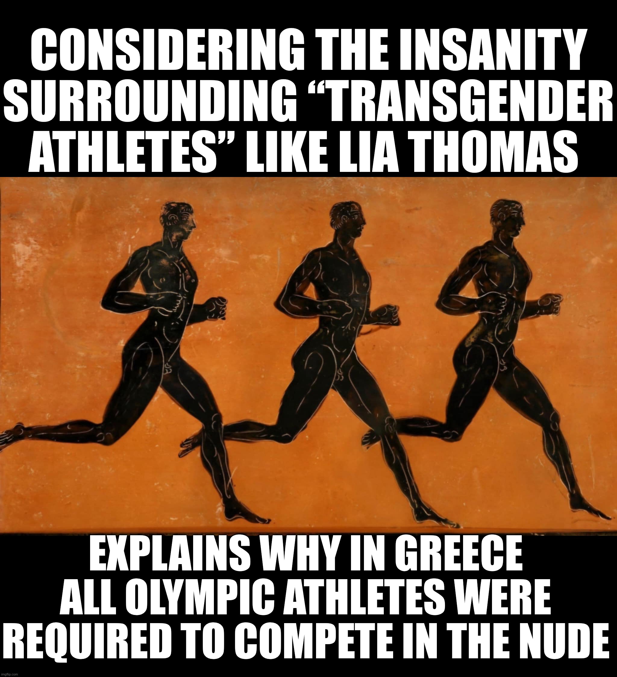 Olympic athletes were required to Compete in the nude. Would fix the Lia Thomas argument | CONSIDERING THE INSANITY SURROUNDING “TRANSGENDER ATHLETES” LIKE LIA THOMAS; EXPLAINS WHY IN GREECE ALL OLYMPIC ATHLETES WERE REQUIRED TO COMPETE IN THE NUDE | image tagged in olympics,transgender,male,female,banned | made w/ Imgflip meme maker