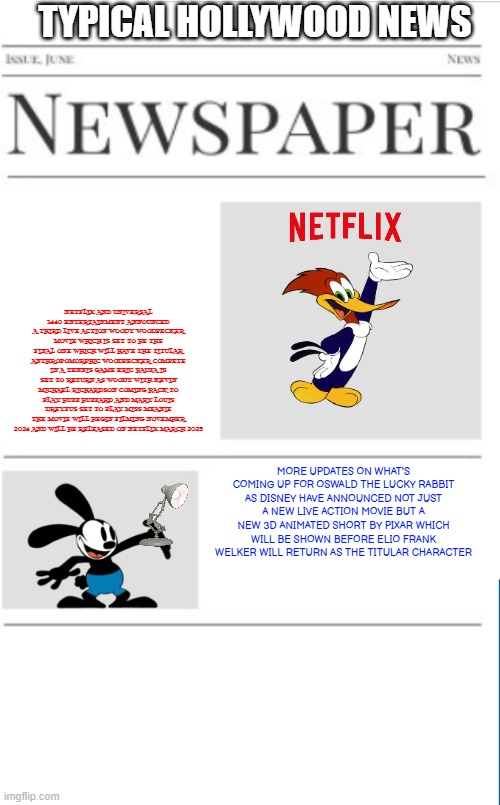 typical hollywood news volume 118 | TYPICAL HOLLYWOOD NEWS; NETFLIX AND UNIVERSAL 1440 ENTERTAINMENT ANNOUNCED A THIRD LIVE ACTION WOODY WOODPECKER MOVIE WHICH IS SET TO BE THE FINAL ONE WHICH WILL HAVE THE TITULAR ANTHROPOMORPHIC WOODPECKER COMPETE IN A TENNIS GAME ERIC BAUZA IS SET TO RETURN AS WOODY WITH KEVIN MICHAEL RICHARDSON COMING BACK TO PLAY BUZZ BUZZARD AND MARY LOUIS DREYFUS SET TO PLAY MISS MEANIE THE MOVIE WILL BEGIN FILMING NOVEMBER 2024 AND WILL BE RELEASED ON NETFLIX MARCH 2025; MORE UPDATES ON WHAT'S COMING UP FOR OSWALD THE LUCKY RABBIT AS DISNEY HAVE ANNOUNCED NOT JUST A NEW LIVE ACTION MOVIE BUT A NEW 3D ANIMATED SHORT BY PIXAR WHICH WILL BE SHOWN BEFORE ELIO FRANK WELKER WILL RETURN AS THE TITULAR CHARACTER | image tagged in blank newspaper,woody woodpecker,oswald the lucky rabbit,fake,prediction | made w/ Imgflip meme maker