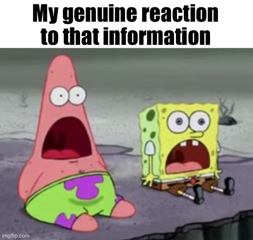 . | My genuine reaction to that information | image tagged in spongebob surprised | made w/ Imgflip meme maker