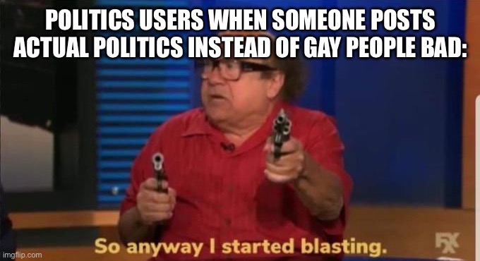 No! You can only post Trump hood Biden bad! | POLITICS USERS WHEN SOMEONE POSTS ACTUAL POLITICS INSTEAD OF GAY PEOPLE BAD: | image tagged in started blasting,politics suck,gay | made w/ Imgflip meme maker