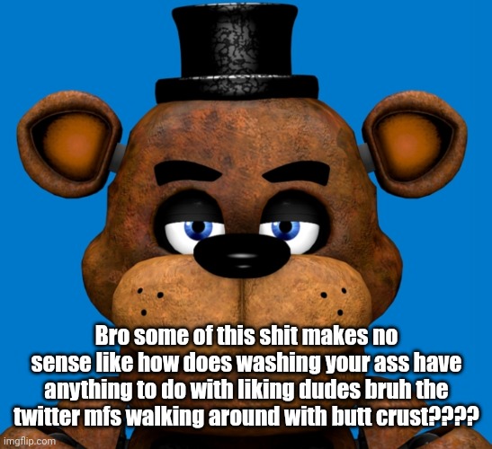 Freddy is very disappointed in you | Bro some of this shit makes no sense like how does washing your ass have anything to do with liking dudes bruh the twitter mfs walking around with butt crust???? | image tagged in freddy is very disappointed in you | made w/ Imgflip meme maker