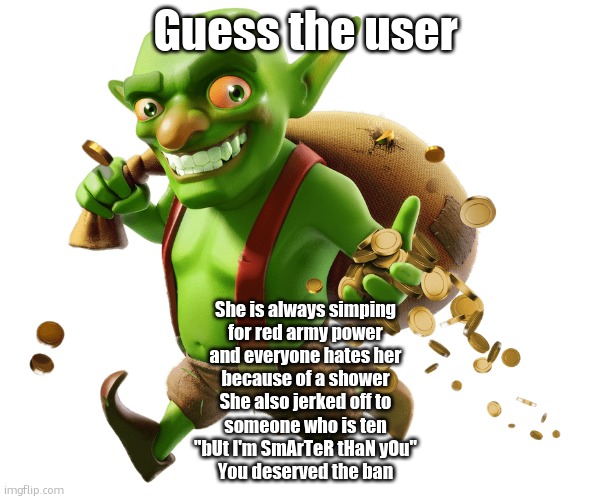 Guess the user | Guess the user; She is always simping
for red army power
and everyone hates her
because of a shower
She also jerked off to
someone who is ten
"bUt I'm SmArTeR tHaN yOu"
You deserved the ban | image tagged in goblin | made w/ Imgflip meme maker