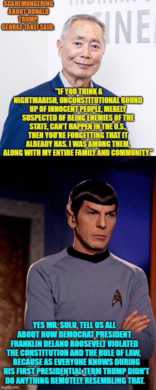Sounds like Mr. Sulu is now Sundowning. | SCAREMONGERING ABOUT DONALD TRUMP,  GEORGE TAKEI SAID:; "IF YOU THINK A NIGHTMARISH, UNCONSTITUTIONAL ROUND UP OF INNOCENT PEOPLE, MERELY SUSPECTED OF BEING ENEMIES OF THE STATE, CAN’T HAPPEN IN THE U.S., THEN YOU’RE FORGETTING THAT IT ALREADY HAS. I WAS AMONG THEM, ALONG WITH MY ENTIRE FAMILY AND COMMUNITY."; YES MR. SULU, TELL US ALL ABOUT HOW DEMOCRAT PRESIDENT FRANKLIN DELANO ROOSEVELT VIOLATED THE CONSTITUTION AND THE RULE OF LAW, BECAUSE AS EVERYONE KNOWS DURING HIS FIRST PRESIDENTIAL TERM TRUMP DIDN'T DO ANYTHING REMOTELY RESEMBLING THAT. | image tagged in yep | made w/ Imgflip meme maker