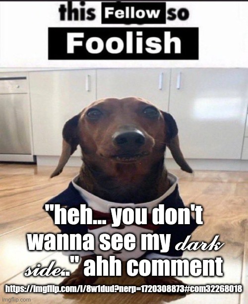 This fellow is so foolish | "heh... you don't wanna see my 𝓭𝓪𝓻𝓴 𝓼𝓲𝓭𝓮.." ahh comment; https://imgflip.com/i/8w1dud?nerp=1720308873#com32268018 | image tagged in this fellow is so foolish | made w/ Imgflip meme maker
