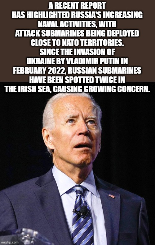 IF Joe catches another 'Cold" were in trouble. | A RECENT REPORT HAS HIGHLIGHTED RUSSIA'S INCREASING NAVAL ACTIVITIES, WITH ATTACK SUBMARINES BEING DEPLOYED CLOSE TO NATO TERRITORIES. SINCE THE INVASION OF UKRAINE BY VLADIMIR PUTIN IN FEBRUARY 2022, RUSSIAN SUBMARINES HAVE BEEN SPOTTED TWICE IN THE IRISH SEA, CAUSING GROWING CONCERN. | image tagged in joe biden | made w/ Imgflip meme maker