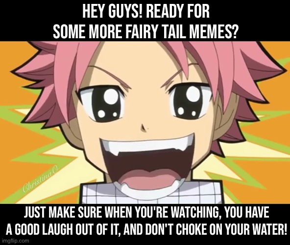 Hey guys, ready for some more Fairy Tail? | HEY GUYS! READY FOR SOME MORE FAIRY TAIL MEMES? ChristinaO; JUST MAKE SURE WHEN YOU'RE WATCHING, YOU HAVE A GOOD LAUGH OUT OF IT, AND DON'T CHOKE ON YOUR WATER! | image tagged in memes,fairy tail,fairy tail meme,fairy tail memes,anime meme,natsu dragneel | made w/ Imgflip meme maker