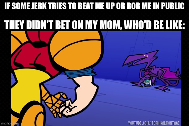 Moms Are The Greatest Warriors | IF SOME JERK TRIES TO BEAT ME UP OR ROB ME IN PUBLIC; THEY DIDN'T BET ON MY MOM, WHO'D BE LIKE: | image tagged in terminalmontage,metroid,moms,funny,warriors,awesome | made w/ Imgflip meme maker