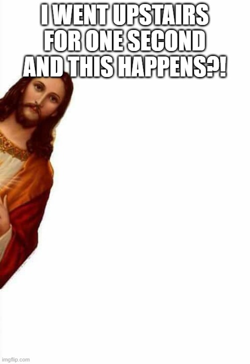 jesus watcha doin | I WENT UPSTAIRS FOR ONE SECOND AND THIS HAPPENS?! | image tagged in jesus watcha doin | made w/ Imgflip meme maker