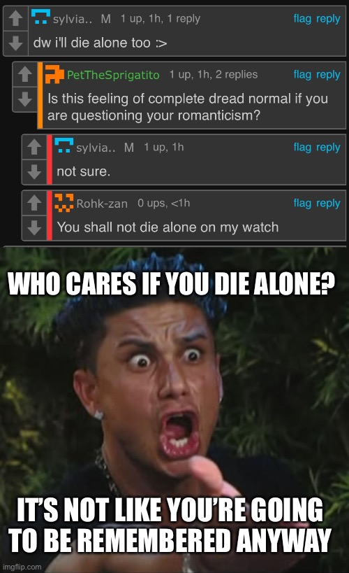 WHO CARES IF YOU DIE ALONE? IT’S NOT LIKE YOU’RE GOING
TO BE REMEMBERED ANYWAY | image tagged in are you kidding me | made w/ Imgflip meme maker