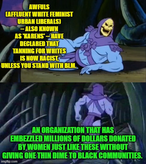 Going out of their way to be stupid, one leftist nut-bag at a time. | AWFULS (AFFLUENT WHITE FEMINIST URBAN LIBERALS) -- ALSO KNOWN AS 'KARENS' -- HAVE DECLARED THAT TANNING FOR WHITES IS NOW RACIST, UNLESS YOU STAND WITH BLM. AN ORGANIZATION THAT HAS EMBEZZLED MILLIONS OF DOLLARS DONATED BY WOMEN JUST LIKE THESE WITHOUT GIVING ONE THIN DIME TO BLACK COMMUNITIES. | image tagged in skeletor disturbing facts | made w/ Imgflip meme maker