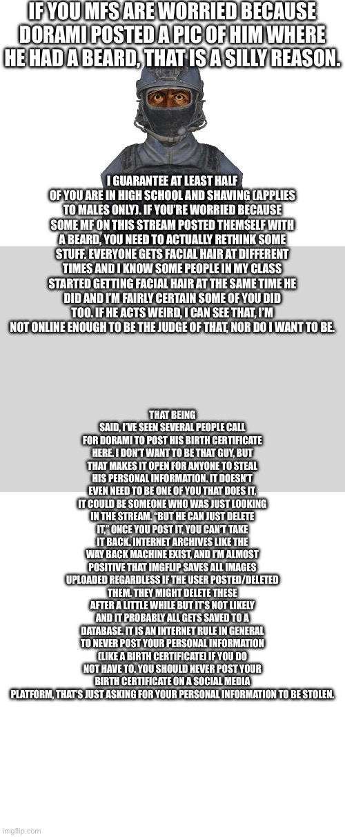 >Leave imgflip for a few days >come back >everyone’s worried because a teenager has a beard | IF YOU MFS ARE WORRIED BECAUSE DORAMI POSTED A PIC OF HIM WHERE HE HAD A BEARD, THAT IS A SILLY REASON. I GUARANTEE AT LEAST HALF OF YOU ARE IN HIGH SCHOOL AND SHAVING (APPLIES TO MALES ONLY). IF YOU’RE WORRIED BECAUSE SOME MF ON THIS STREAM POSTED THEMSELF WITH A BEARD, YOU NEED TO ACTUALLY RETHINK SOME STUFF. EVERYONE GETS FACIAL HAIR AT DIFFERENT TIMES AND I KNOW SOME PEOPLE IN MY CLASS STARTED GETTING FACIAL HAIR AT THE SAME TIME HE DID AND I’M FAIRLY CERTAIN SOME OF YOU DID TOO. IF HE ACTS WEIRD, I CAN SEE THAT, I’M NOT ONLINE ENOUGH TO BE THE JUDGE OF THAT, NOR DO I WANT TO BE. THAT BEING SAID, I’VE SEEN SEVERAL PEOPLE CALL FOR DORAMI TO POST HIS BIRTH CERTIFICATE HERE. I DON’T WANT TO BE THAT GUY, BUT THAT MAKES IT OPEN FOR ANYONE TO STEAL HIS PERSONAL INFORMATION. IT DOESN’T EVEN NEED TO BE ONE OF YOU THAT DOES IT, IT COULD BE SOMEONE WHO WAS JUST LOOKING IN THE STREAM. “BUT HE CAN JUST DELETE IT,” ONCE YOU POST IT, YOU CAN’T TAKE IT BACK. INTERNET ARCHIVES LIKE THE WAY BACK MACHINE EXIST, AND I’M ALMOST POSITIVE THAT IMGFLIP SAVES ALL IMAGES UPLOADED REGARDLESS IF THE USER POSTED/DELETED THEM. THEY MIGHT DELETE THESE AFTER A LITTLE WHILE BUT IT’S NOT LIKELY AND IT PROBABLY ALL GETS SAVED TO A DATABASE. IT IS AN INTERNET RULE IN GENERAL TO NEVER POST YOUR PERSONAL INFORMATION (LIKE A BIRTH CERTIFICATE) IF YOU DO NOT HAVE TO. YOU SHOULD NEVER POST YOUR BIRTH CERTIFICATE ON A SOCIAL MEDIA PLATFORM, THAT’S JUST ASKING FOR YOUR PERSONAL INFORMATION TO BE STOLEN. | image tagged in whiteboard | made w/ Imgflip meme maker