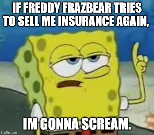 I'll Have You Know Spongebob Meme | IF FREDDY FRAZBEAR TRIES TO SELL ME INSURANCE AGAIN, IM GONNA SCREAM. | image tagged in memes,i'll have you know spongebob | made w/ Imgflip meme maker
