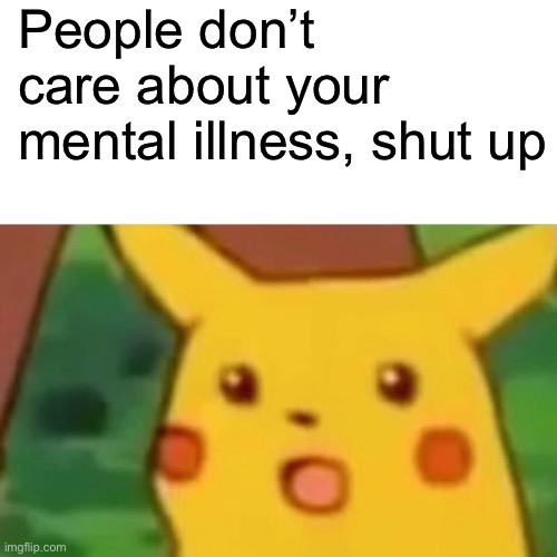 I haven’t posted in a while so here you go :3 | People don’t care about your mental illness, shut up | image tagged in memes,surprised pikachu | made w/ Imgflip meme maker