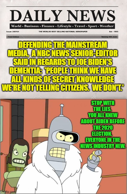 The MSM is trying to damage control their image . . . and it's not working. | DEFENDING THE MAINSTREAM MEDIA,  A NBC NEWS SENIOR-EDITOR SAID IN REGARDS TO JOE BIDEN'S DEMENTIA:  'PEOPLE THINK WE HAVE ALL KINDS OF SECRET KNOWLEDGE WE'RE NOT TELLING CITIZENS.  WE DON'T.'; STOP WITH THE LIES.  YOU ALL KNEW ABOUT BIDEN BEFORE THE 2020 ELECTION.   EVERYONE IN THE NEWS INDUSTRY NEW. | image tagged in newspaper | made w/ Imgflip meme maker