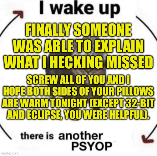 Apparently because I missed something that happened a week ago, people get to tell me I have a wrong opinion and not explain why | FINALLY SOMEONE WAS ABLE TO EXPLAIN WHAT I HECKING MISSED; SCREW ALL OF YOU AND I HOPE BOTH SIDES OF YOUR PILLOWS ARE WARM TONIGHT (EXCEPT 32-BIT AND ECLIPSE, YOU WERE HELPFUL). | made w/ Imgflip meme maker