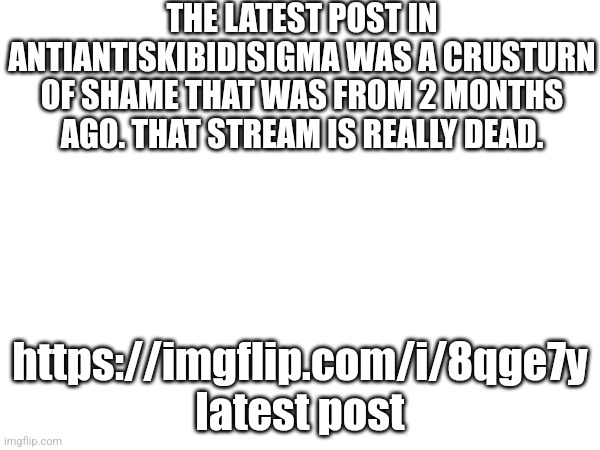 THE LATEST POST IN ANTIANTISKIBIDISIGMA WAS A CRUSTURN OF SHAME THAT WAS FROM 2 MONTHS AGO. THAT STREAM IS REALLY DEAD. https://imgflip.com/i/8qge7y latest post | image tagged in dead stream | made w/ Imgflip meme maker
